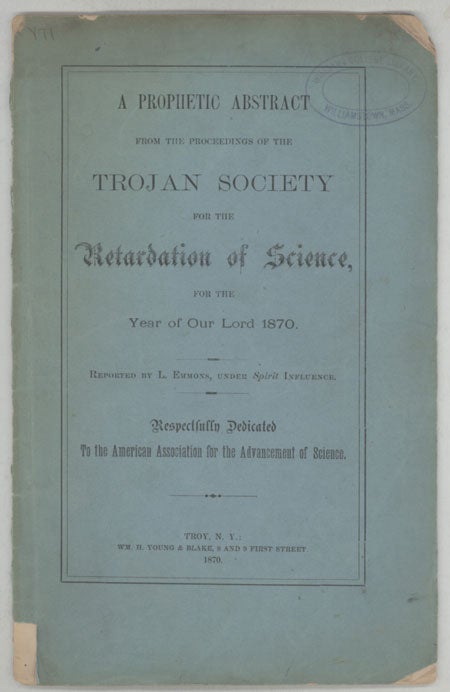 (#130156) A PROPHETIC ABSTRACT FROM THE PROCEEDINGS OF THE TROJAN SOCIETY FOR THE RETARDATION OF SCIENCE, FOR THE YEAR OF OUR LORD 1870. Reported by L. Emmons, Under Spirit Influence. Respectfully Dedicated to the American Association for the Advancement of Science. Frank Wigglesworth Clarke, "L. Emmons."