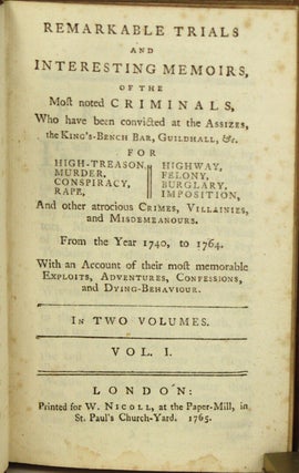 REMARKABLE TRIALS AND INTERESTING MEMOIRS, OF THE MOST NOTED CRIMINALS, WHO HAVE BEEN CONVICTED AT THE ASSIZES, THE KING'S-BENCH BAR, GUILDHALL, &c. FOR HIGH-TREASON, MURDER, CONSPIRACY, RAPE, HIGHWAY [ROBBERY], FELONY, BURGLARY, IMPOSITION, AND OTHER ATROCIOUS CRIMES, VILLAINIES, AND MISDEMEANOURS. FROM THE YEAR 1740, TO 1764. WITH AN ACCOUNT OF THEIR MOST MEMORABLE EXPLOITS, ADVENTURES, CONFESSIONS, AND DYING-BEHAVIOUR. In Two Volumes ...