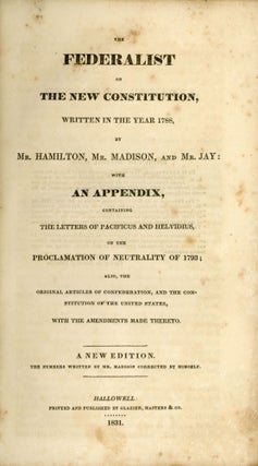 THE FEDERALIST ON THE NEW CONSTITUTION, WRITTEN IN THE YEAR 1788, BY MR. HAMILTON MR. MADISON AND MR. JAY: WITH AN APPENDIX, CONTAINING THE LETTERS OF PACIFICUS AND HELVIDIUS, ON THE PROCLAMATION OF NEUTRALITY OF 1793; ALSO, THE ORIGINAL ARTICLES OF CONFEDERATION, AND THE CONSTITUTION OF THE UNITED STATES, WITH THE AMENDMENTS MADE THERETO. A NEW EDITION. THE NUMBERS WRITTEN BY MR. MADISON CORRECTED BY HIMSELF.