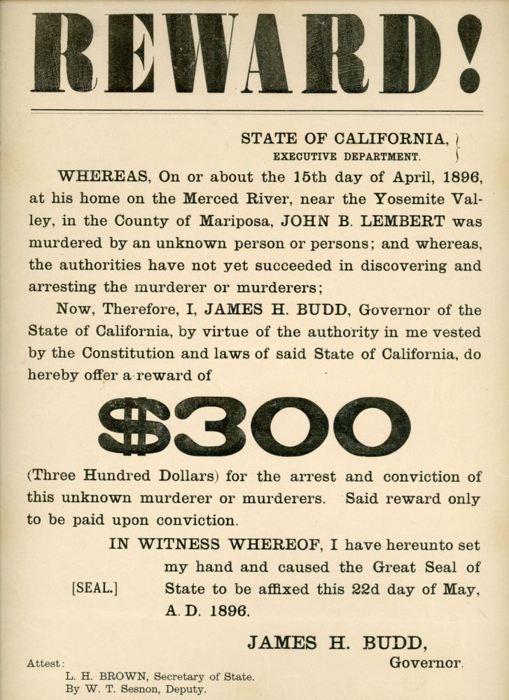 (#164052) Reward! ... John B. Lembert was murdered ... I, James H. Budd, Governor of the State of California ... do hereby offer a reward of $300 ... for the arrest and conviction of this unknown murderer or murderers ... In witness whereof, I have hereunto set my hand and caused the Great Seal of State to be affixed this 22d day of May, A. D. 1896. James H. Budd, Governor. CALIFORNIA. GOVERNOR, JAMES H. BUDD.