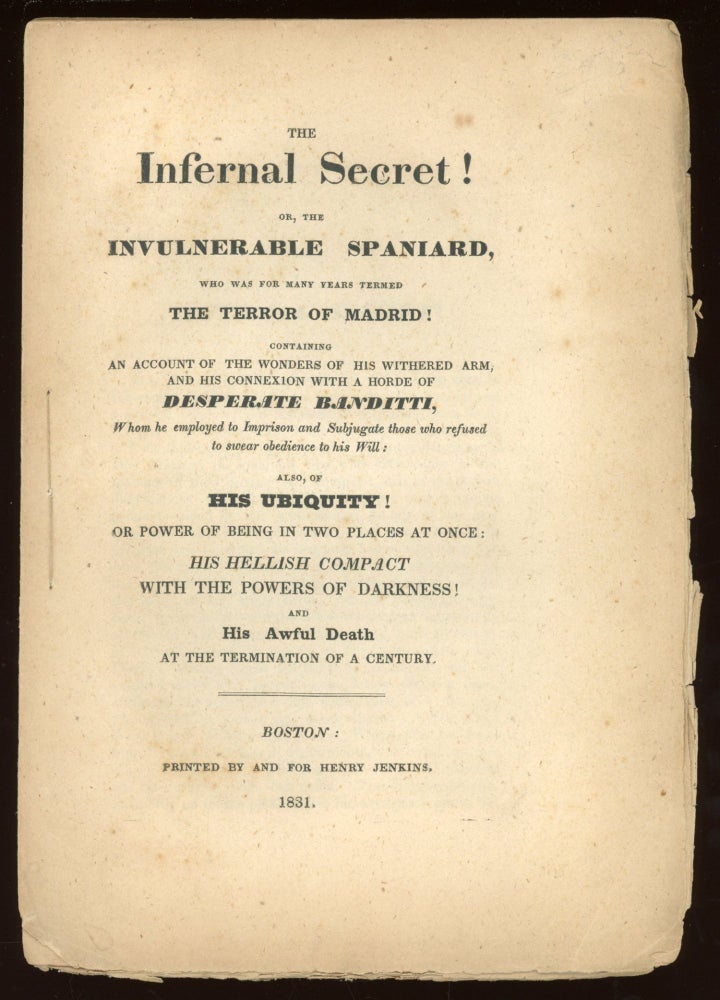 (#164585) THE INFERNAL SECRET! OR, THE INVULNERABLE SPANIARD, WHO WAS FOR MANY YEARS TERMED THE TERROR OF MADRID! CONTAINING AN ACCOUNT OF THE WONDERS OF HIS WITHERED ARM, AND HIS CONNEXION WITH A HORDE OF DESPERATE BANDITTI, WHOM HE EMPLOYED TO IMPRISON AND SUBJUGATE THOSE WHO REFUSED TO SWEAR OBEDIENCE TO HIS WILL: ALSO, OF HIS UBIQUITY! OR POWER OF BEING IN TWO PLACES AT ONCE: HIS HELLISH COMPACT WITH THE POWERS OF DARKNESS! AND HIS AWFUL DEATH AT THE TERMINATION OF A CENTURY [cover title]. Anonymous.