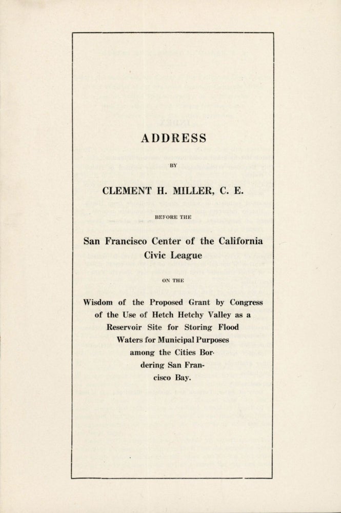 (#164854) Address by Clement H. Miller, C. E. before the San Francisco Center of the California Civic League on the wisdom of the proposed grant by Congress of the use of Hetch Hetchy Valley as a reservoir site for storing flood waters for municipal purposes among the cities bordering San Francisco Bay [cover title]. CLEMENT H. MILLER.