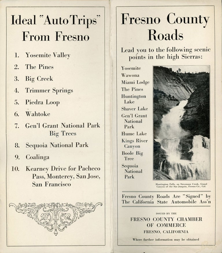 (#164877) Fresno county roads lead you to the following scenic points in the high Sierras: Yosemite, Wawona, Miami Lodge, The Pines, Huntington Lake, Shaver Lake, Gen'l Grant National Park, Hume Lake, Kings River Canyon, Boole Big Tree, Sequoia National Park. Fresno county roads are "signed" by the California State Automobile Ass'n. Issued by the Fresno County Chamber of Commerce, Fresno, California ... [cover title]. CALIFORNIA. FRESNO COUNTY CHAMBER OF COMMERCE FRESNO.