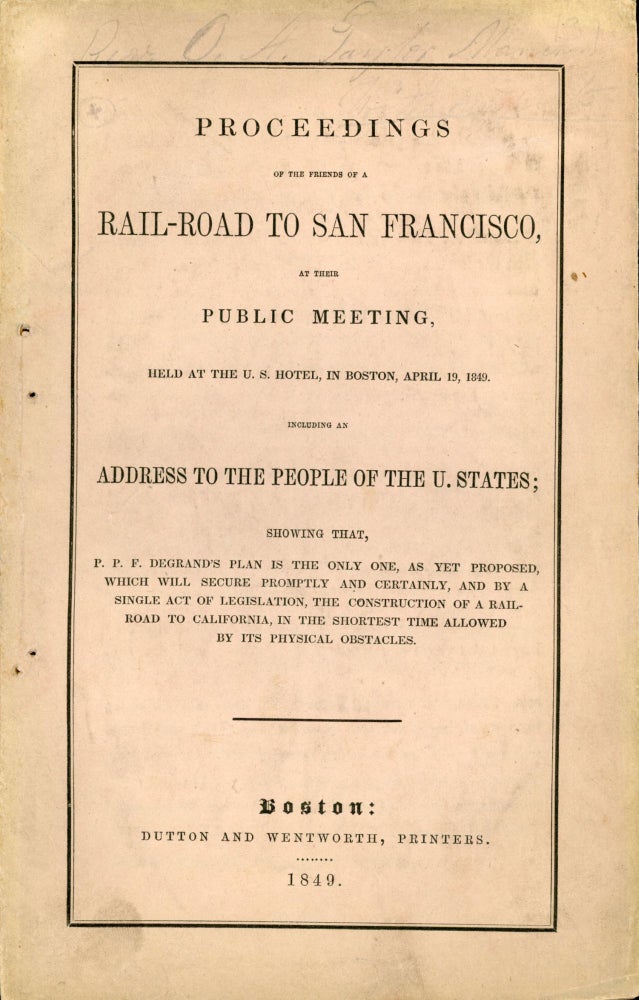 (#164918) PROCEEDINGS OF THE FRIENDS OF A RAIL-ROAD TO SAN FRANCISCO, AT THEIR PUBLIC MEETING, HELD AT THE U. S. HOTEL, IN BOSTON, APRIL 19, 1849. INCLUDING AN ADDRESS TO THE PEOPLE OF THE U. STATES; SHOWING THAT, P. P. F. DEGRAND'S PLAN IS THE ONLY ONE, AS YET PROPOSED, WHICH WILL SECURE PROMPTLY AND CERTAINLY, AND BY A SINGLE ACT OF LEGISLATION, THE CONSTRUCTION OF A RAIL-ROAD TO CALIFORNIA, IN THE SHORTEST TIME ALLOWED BY ITS PHYSICAL OBSTACLES [cover title]. Transcontinental Railroad, Peter Paul Francis Degrand.