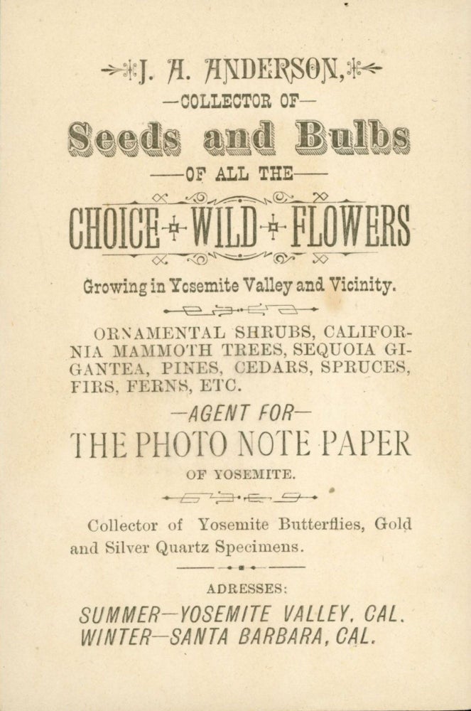 (#165968) J. A. Anderson, collector of seeds and bulbs of all the choice wild flowers growing in Yosemite Valley and vicinity. Ornamental shrubs, California mammoth trees, Sequoia gigantea, pines, cedars, spruces, firs, ferns, etc. Agent for photo note paper of Yosemite. Collector of Yosemite butterflies, gold and silver quartz specimens. Address: summer --- Yosemite Valley, Cal. Winter -- Santa Barbara, Cal. Trade card, J. A. ANDERSON.