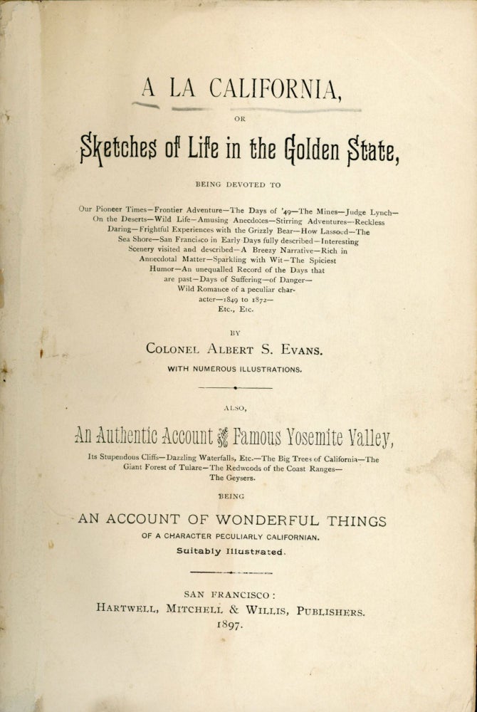 (#166445) A la California, or sketches of life in the golden state, being devoted to our pioneer time -- frontier adventure -- the days of '49 -- the mines -- Judge Lynch -- on the deserts -- wild life -- amusing anecdotes -- stirring adventures -- reckless daring -- frightful experiences with the grizzly bear -- how lassoed -- the sea shore -- San Francisco in early days fully described -- interesting scenery visited and described -- a breezy narrative -- rich in annecdotal [sic] matter -- sparkling with wit -- the spiciest humor -- an unequalled [sic] record of the days that are past -- days of suffering -- of danger -- wild romance of a peculiar character -- 1849 to 1872 -- etc., etc. By Colonel Albert S. Evans. With numerous illustrations. Also, an authentic account of the famous Yosemite Valley, its stupendous cliffs -- dazzling waterfalls, etc. -- the Big Trees of California -- the Giant Forest of Tulare -- the Redwoods of the Coast Range -- the Geysers. Being an account of wonderful things of a character peculiarly Californian. Suitably illustrated. ALBERT S. EVANS.