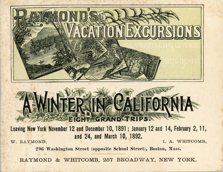 (#166476) Season of 1891-92. A winter in California. Eight magnificent trips across the continent. A choice of two different outward routes, and four different routes returning. Elegant Pullman vestibuled trains with dinning-cars, combining every possible comfort and luxury. Also sojourns at The Raymond, East Pasadena; Hotel del Monte, at Monterey; Palace Hotel, San Francisco; Hotel del Coronado, San Diego; Hotel Redondo, at Redondo Beach; Hotel Vendrome, San Jose; Hotel Rafael, San Rafael; The Arlington, Santa Barbara; Santa Cruz; Riverside; Redlands; and other famous Pacific Coast resorts. Dates of departure from New York. Thursday, Nov. 12, 1891. Thursday, Dec. 10, 1891. Tuesday, Jan. 12, 1892. Thursday, Jan. 14, 1892. Tuesday, Feb. 2, 1892. Thursday, Feb. 11, 1892. Wednesday, Feb. 24, 1892. Thursday, March 10, 1892. Nine returning parties from California. Return tickets good on any train and any date independent of parties, if desired. For price of tickets (all traveling expenses included), see schedule of rates on succeeding pages. W. Raymond, I. A. Whitcomb, 296 Washington Street (opposite School Street), Boston, Mass[.] Raymond & Whitcomb, 257 Broadway, New York. RAYMOND'S VACATION EXCURSIONS, INC RAYMOND-WHITCOMB.