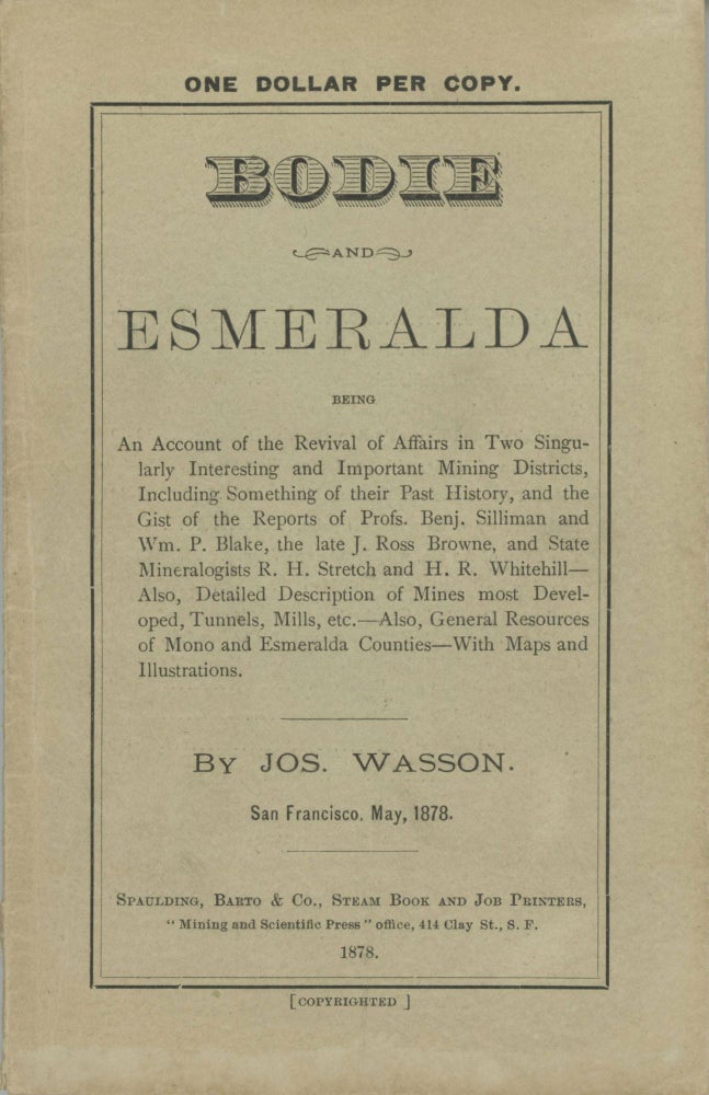 (#166765) BODIE AND ESMERALDA BEING AN ACCOUNT OF THE REVIVAL OF AFFAIRS IN TWO SINGULARLY INTERESTING AND IMPORTANT MINING DISTRICTS, INCLUDING SOMETHING OF THEIR PAST HISTORY, AND THE GIST OF THE REPORTS OF PROFS. BENJ. SILLIMAN AND WM. P. BLAKE, THE LATE J. ROSS BROWNE, AND THE STATE MINERALOGISTS R. H. STRETCH AND H. R. WHITEHILL -- ALSO, DETAILED DESCRIPTION OF MINES MOST DEVELOPED, TUNNELS, MILL, ETC. -- ALSO, GENERAL RESOURCES OF MONO AND ESMERALDA COUNTIES -- WITH MAPS AND ILLUSTRATIONS. By Jos. Wasson. San Francisco, May, 1878. California, Mono County, Bodie.