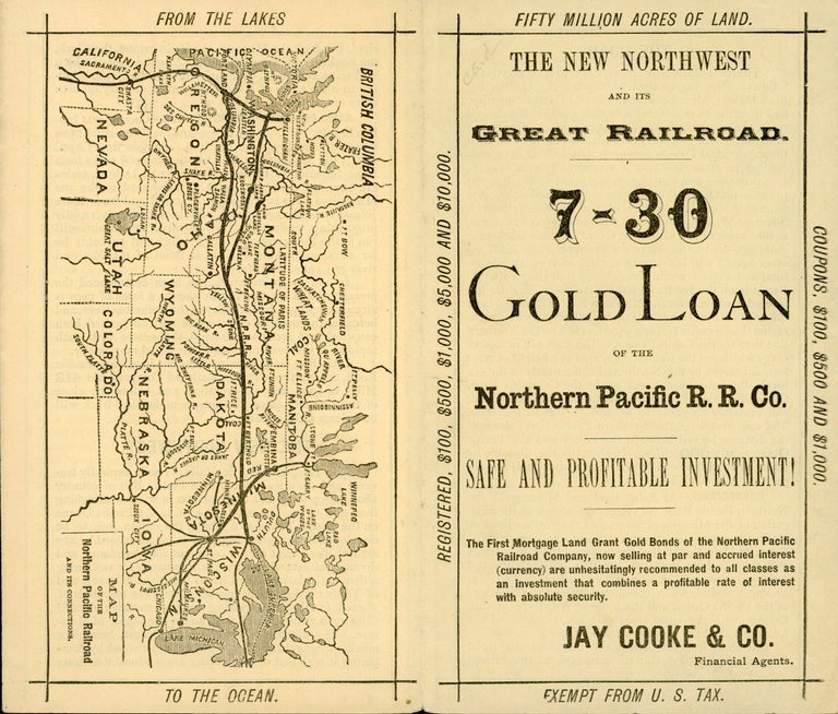 (#167137) THE NEW NORTHWEST AND ITS GREAT RAILROAD. 7-30 GOLD LOAN OF THE NORTHERN PACIFIC R. R. CO. SAFE AND PROFITABLE INVESTMENT! THE FIRST MORTGAGE LAND GRANT GOLD BONDS OF THE NORTHERN PACIFIC RAILROAD COMPANY, NOW SELLING AT PAR AND ACCRUED INTEREST (CURRENCY) ARE UNHESITATINGLY RECOMMENDED TO ALL CLASSES AS AN INVESTMENT THAT COMBINES A PROFITABLE RATE OF INTEREST WITH ABSOLUTE SECURITY. JAY COOKE & CO. FINANCIAL AGENTS [cover title]. Railroads, Northern Pacific Railroad Company, Jay Cooke, Co.