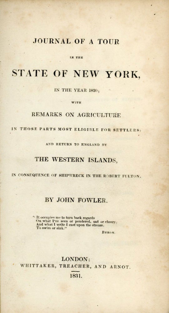 (#167184) JOURNAL OF A TOUR IN THE STATE OF NEW YORK, IN THE YEAR 1830; WITH REMARKS ON AGRICULTURE IN THOSE PARTS MOST ELIGIBLE FOR SETTLERS: AND RETURN TO ENGLAND BY THE WESTERN ISLANDS, IN CONSEQUENCE OF SHIPWRECK IN THE ROBERT FULTON. BY JOHN FOWLER. New York, John Fowler.