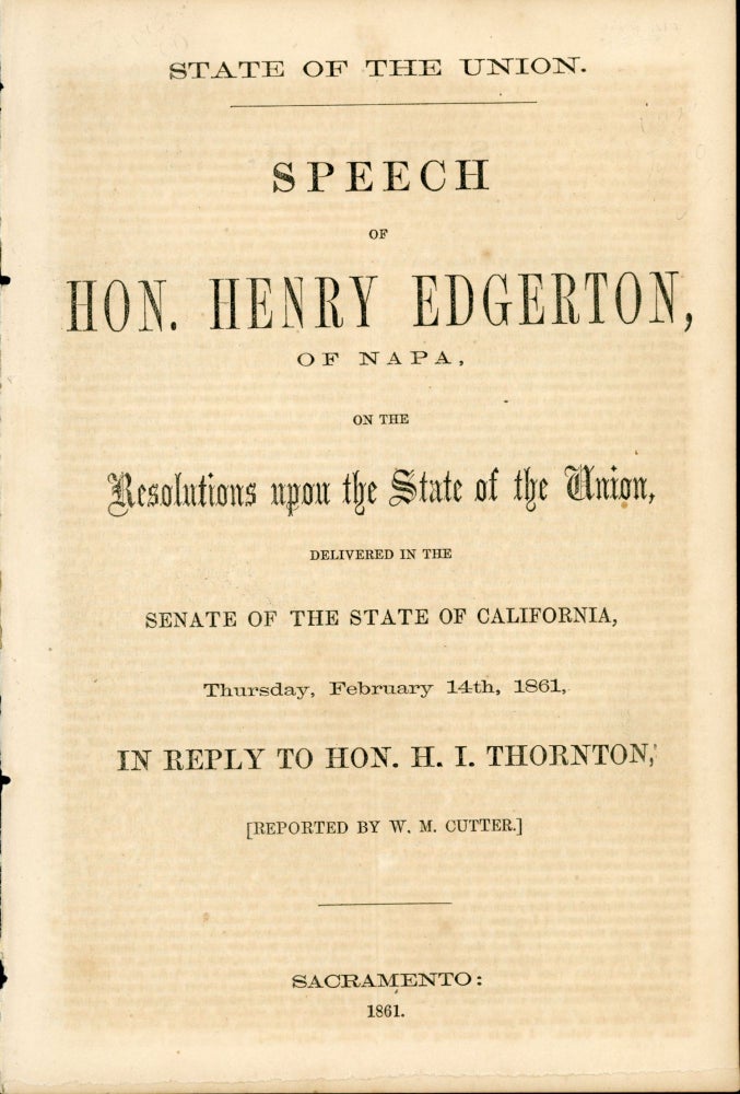 (#167387) STATE OF THE UNION. SPEECH OF HON. HENRY EDGERTON, OF NAPA, ON THE RESOLUTIONS UPON THE STATE OF THE UNION, DELIVERED IN THE SENATE OF THE STATE OF CALIFORNIA, THURSDAY, FEBRUARY 14TH, 1861, IN REPLY TO HON. H. I. THORNTON. [REPORTED BY W. M. CUTTER.]. California, Politics.