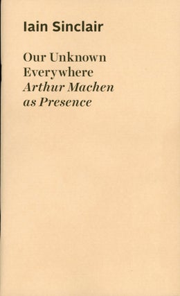 #167484) OUR UNKNOWN EVERYWHERE: ARTHUR MACHEN AS PRESENCE. Arthur Machen, Iain Sinclair