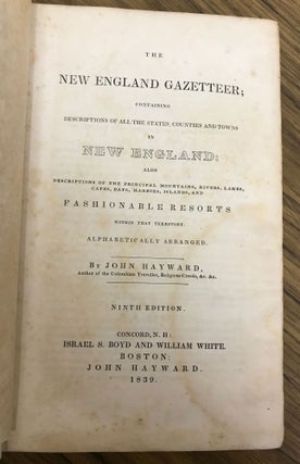 THE NEW ENGLAND GAZETTEER; CONTAINING DESCRIPTIONS OF ALL THE STATES, COUNTIES AND TOWNS IN NEW ENGLAND: ALSO DESCRIPTIONS OF THE PRINCIPAL MOUNTAINS, RIVERS, LAKES, CAPES, BAYS, HARBORS, ISLANDS, AND FASHIONABLE RESORTS WITHIN THAT TERRITORY. ALPHABETICALLY ARRANGED. By John Hayward, Author of the Columbian Traveller, Religious Creeds, &c. &c. NINTH EDITION.