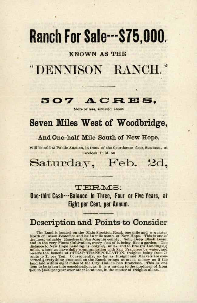 (#167628) RANCH FOR SALE -- $75,000. KNOWN AS THE "DENNISON RANCH." 507 ACRES, MORE OR LESS, SITUATED ABOUT SEVEN MILES WEST OF WOODBRIDGE, AND ONE-HALF MILE SOUTH OF NEW HOPE. WILL BE SOLD AT PUBLIC AUCTION, IN FRONT OF THE COURTHOUSE DOOR, STOCKTON, AT 1 O'CLOCK, P. M. ON SATURDAY, FEB. 2D ... [caption title]. California, San Joaquin County.