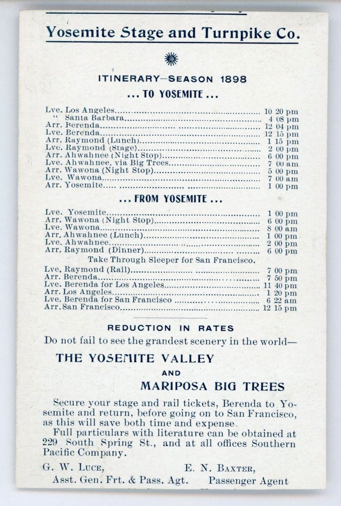 (#167633) Itinerary -- season 1898[.] To Yosemite ... From Yosemite ... Reduction in rates[.] Do not fail to see the grandest scenery in the world -- the Yosemite Valley and Mariposa Big Trees ... G. W. Luce, Asst. Gen. Frt. & Pass. Agt., Southern Pacific Co. E. N. Baxter, Passenger Agent, Yosemite Stage Co. Los Angeles, Cal. SOUTHERN PACIFIC COMPANY, YOSEMITE STAGE AND TURNPIKE COMPANY.