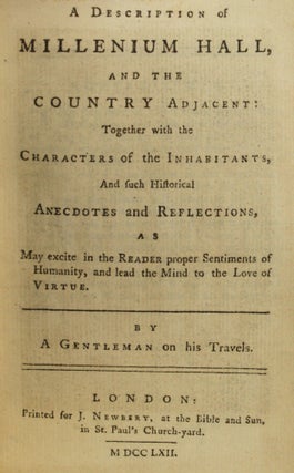 A DESCRIPTION OF MILLENIUM [sic MILLENNIUM] HALL, AND THE COUNTRY ADJACENT: TOGETHER WITH THE CHARACTERS OF THE INHABITANTS, AND SUCH HISTORICAL ANECDOTES AND REFLECTIONS, AS MAY EXCITE IN THE READER PROPER SENTIMENTS OF HUMANITY, AND LEAD THE MIND TO THE LOVE OF VIRTUE. By A Gentleman on his Travels [pseudonym].