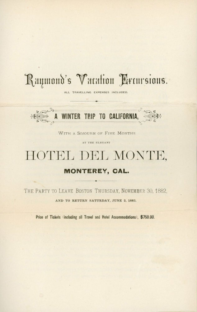 (#169103) RAYMOND'S VACATION EXCURSIONS. ALL TRAVELING EXPENSES INCLUDED. A WINTER TRIP TO CALIFORNIA, WITH A SOJOURN OF FIVE MONTHS AT THE ELEGANT HOTEL DEL MONTE, MONTEREY, CAL. THE PARTY TO LEAVE BOSTON, THURSDAY, NOVEMBER 30, 1882, AND TO RETURN SATURDAY, JUNE 2, 1893. PRICE OF TICKETS (INCLUDING ALL TRAVEL AND HOTEL ACCOMODATIONS), $750.00 [cover title]. California, Monterey, Hotel Del Monte, W. Raymond, I. A. Whitcomb.