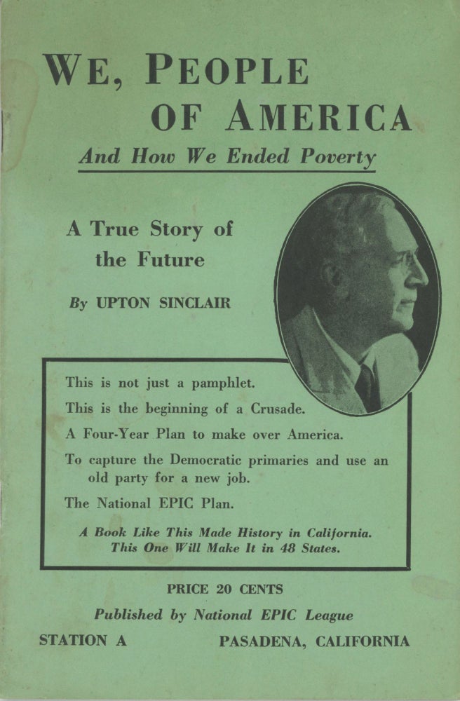 (#169258) WE, PEOPLE OF AMERICA AND HOW WE ENDED POVERTY. A TRUE STORY OF THE FUTURE ... A BOOK LIKE THIS MADE HISTORY IN CALIFORNIA. THIS ONE WILL MAKE IT IN 48 STATES. PRICE 20 CENTS. PUBLISHED BY NATIONAL EPIC LEAGUE ... [cover title]. Upton Sinclair.