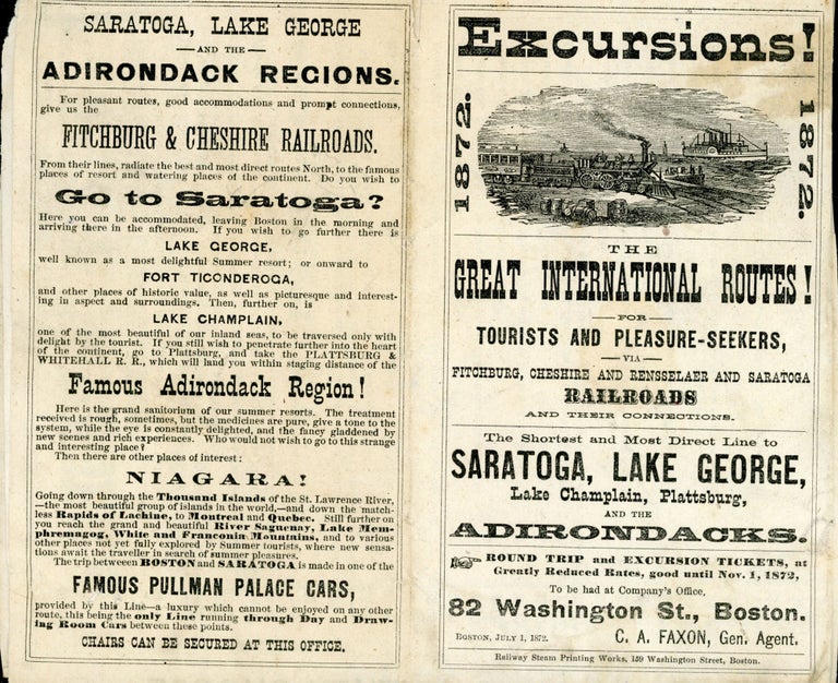 (#172704) EXCURSIONS! 1872. THE GREAT INTERNATIONAL ROUTES! FOR TOURISTS AND PLEASURE-SEEKERS, VIA FITCHBURG, CHESHIRE AND RENSSELAER AND SARATOGA RAILROADS AND THEIR CONNECTIONS. THE SHORTEST AND MOST DIRECT LINE TO SARATOGA, LAKE GEORGE, LAKE CHAMPLAIN, PLATTSBURG, AND THE ADIRONDACKS. ROUND TRIP AND EXCURSION TICKETS, AT GREATLY REDUCED RATES, GOOD UNTIL NOV. 1, 1872, TO BE HAD AT COMPANY'S OFFICE, 82 WASHINGTON ST., BOSTON. C. A. FAXON, GEN. AGENT. BOSTON, JULY 1, 1872. Adirondacks, Northern New York, Cheshire Fitchburg, Rensselaer, Saratoga Railroads.