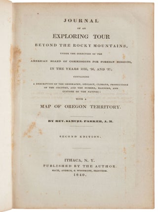 JOURNAL OF AN EXPLORING TOUR BEYOND THE ROCKY MOUNTAINS, UNDER THE DIRECTION OF THE AMERICAN BOARD OF COMMISSIONERS FOR FOREIGN MISSIONS, IN THE YEARS 1835, '36, AND '37; CONTAINING A DESCRIPTION OF GEOGRAPHY, GEOLOGY, CLIMATE, PRODUCTIONS OF THE COUNTRY, AND THE NUMBER, MANNERS, AND CUSTOMS OF THE NATIVES: WITH A MAP OF OREGON TERRITORY. By Rev. Samuel Parker, A. M. Second Edition.