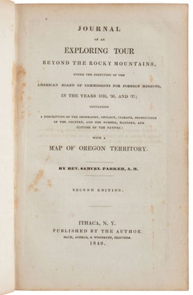 JOURNAL OF AN EXPLORING TOUR BEYOND THE ROCKY MOUNTAINS, UNDER THE DIRECTION OF THE AMERICAN BOARD OF COMMISSIONERS FOR FOREIGN MISSIONS, IN THE YEARS 1835, '36, AND '37; CONTAINING A DESCRIPTION OF GEOGRAPHY, GEOLOGY, CLIMATE, PRODUCTIONS OF THE COUNTRY, AND THE NUMBER, MANNERS, AND CUSTOMS OF THE NATIVES: WITH A MAP OF OREGON TERRITORY. By Rev. Samuel Parker, A. M. Second Edition.