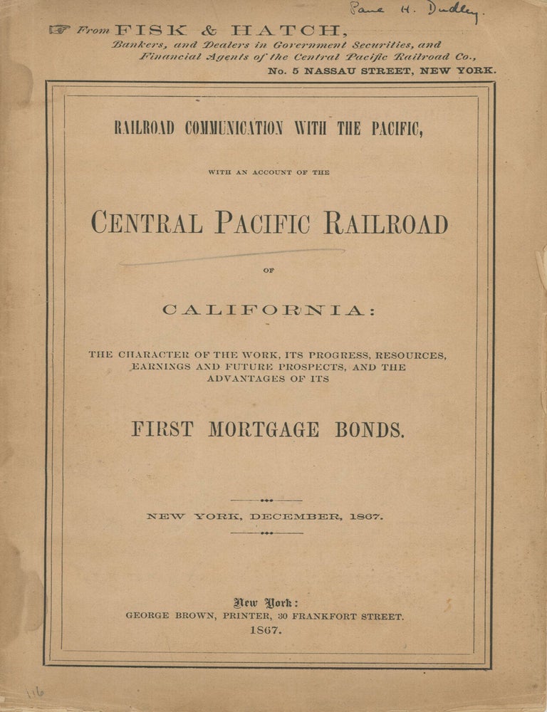 (#179157) RAILROAD COMMUNICATION WITH THE PACIFIC, WITH AN ACCOUNT OF THE CENTRAL PACIFIC RAILROAD OF CALIFORNIA: THE CHARACTER OF THE WORK, ITS PROGRESS, RESOURCES, EARNINGS AND FUTURE PROSPECTS, AND THE ADVANTAGES OF ITS FIRST MORTGAGE BONDS. NEW YORK, DECEMBER, 1867. Railroads, Central Pacific Railroad, Fisk, Hatch.
