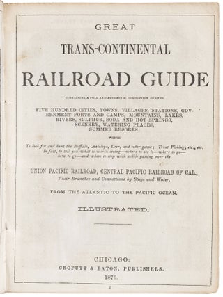 GREAT TRANS-CONTINENTAL RAILROAD GUIDE CONTAINING A FULL AND AUTHENTIC DESCRIPTION OF OVER FIVE HUNDRED CITIES, TOWNS, VILLAGES, STATIONS, GOVERNMENT FORTS AND CAMPS, MOUNTAINS, LAKES, RIVERS, SULPHUR, SODA AND HOT SPRINGS, SCENERY, WATERING PLACES, SUMMER RESORTS; WHERE TO LOOK FOR AND HUNT THE BUFFALO, ANTELOPE, DEER, AND OTHER GAME; TROUT FISHING, ETC., ETC. IN FACT, TO TELL YOU WHAT IS WORTH SEEING -- WHERE TO SEE IT -- WHERE TO GO -- HOW TO GO -- AND WHOM TO STOP WITH WHILE PASSING OVER THE UNION PACIFIC RAILROAD, CENTRAL PACIFIC RAILROAD OF CAL.,THEIR BRANCHES AND CONNECTIONS BY STAGE AND WATER, FROM THE ATLANTIC TO THE PACIFIC OCEAN. Illustrated.