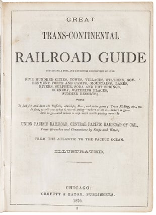 GREAT TRANS-CONTINENTAL RAILROAD GUIDE CONTAINING A FULL AND AUTHENTIC DESCRIPTION OF OVER FIVE HUNDRED CITIES, TOWNS, VILLAGES, STATIONS, GOVERNMENT FORTS AND CAMPS, MOUNTAINS, LAKES, RIVERS, SULPHUR, SODA AND HOT SPRINGS, SCENERY, WATERING PLACES, SUMMER RESORTS; WHERE TO LOOK FOR AND HUNT THE BUFFALO, ANTELOPE, DEER, AND OTHER GAME; TROUT FISHING, ETC., ETC. IN FACT, TO TELL YOU WHAT IS WORTH SEEING -- WHERE TO SEE IT -- WHERE TO GO -- HOW TO GO -- AND WHOM TO STOP WITH WHILE PASSING OVER THE UNION PACIFIC RAILROAD, CENTRAL PACIFIC RAILROAD OF CAL.,THEIR BRANCHES AND CONNECTIONS BY STAGE AND WATER, FROM THE ATLANTIC TO THE PACIFIC OCEAN. Illustrated.
