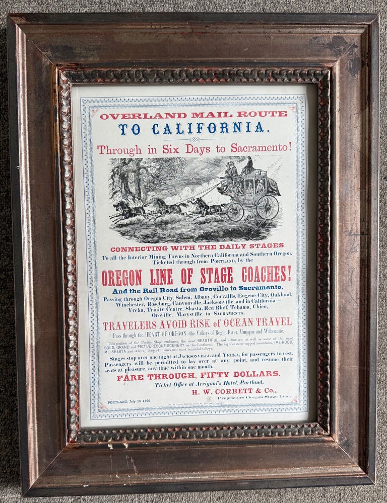 (#179386) OVERLAND MAIL ROUTE TO CALIFORNIA. THROUGH IN SIX DAYS TO SACRAMENTO! CONNECTING WITH THE DAILY STAGES TO ALL THE INTERIOR MINING TOWNS IN NORTHERN CALIFORNIA AND SOUTHERN OREGON. TICKETED THROUGH FROM PORTLAND, BY THE OREGON LINE OF STAGE COACHES! AND THE RAIL ROAD FROM OROVILLE TO SACRAMENTO ... TRAVELERS AVOID RISK OF OCEAN TRAVEL ... FARE THROUGH, FIFTY DOLLARS. TICKET OFFICE AT ARRIGONI'S HOTEL, PORTLAND. H. W. CORBETT & CO., PROPRIETORS OREGON STAGE LINE. PORTLAND, JULY 19, 1866. H. W. Corbett, Co.
