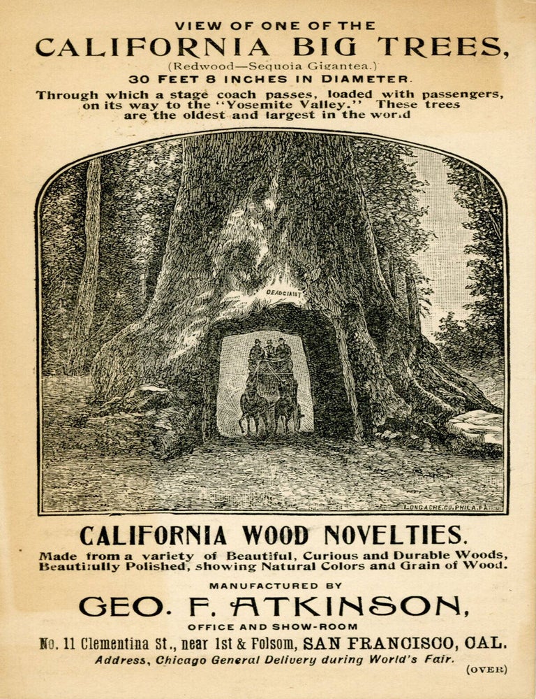 (#179456) View of one of the California Big Trees, 30 feet 8 inches in diameter ... California wood novelties. Made from a variety of beautiful, curious and durable woods, beautifully polished, showing natural colors and grain of wood. Manufactured by Geo. F. Atkinson, office and show-room No. 11 Clementia St., near 1st & Folsom, San Francisco, Cal. Address, Chicago General Delivery during World's Fair. GEORGE F. ATKINSON.